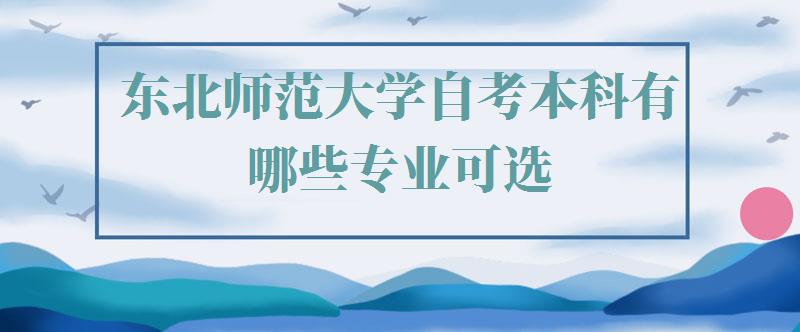 东北师范大学自考本科有哪些专业可选,东北师范大学自考本科有哪些专业可以报