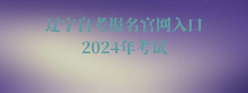 辽宁自考报名官网入口2024年考试,辽宁自考报名官网入口2024年报名时间