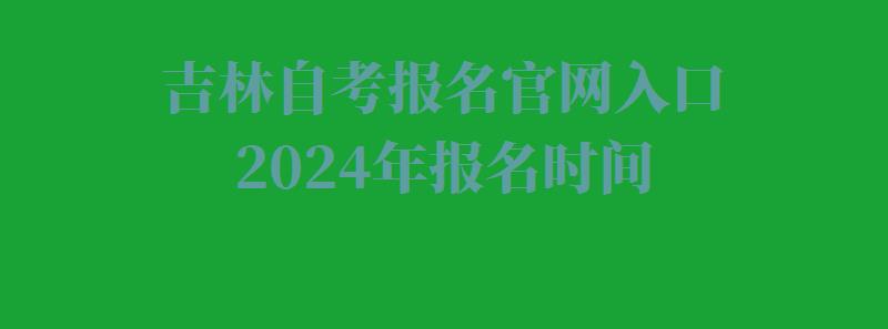 吉林自考报名官网入口2024年报名时间,吉林自考报名官网入口2024年考试