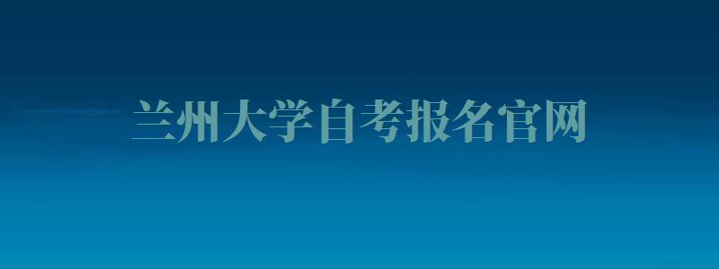 兰州大学自考报名官网,兰州大学自考报名时间